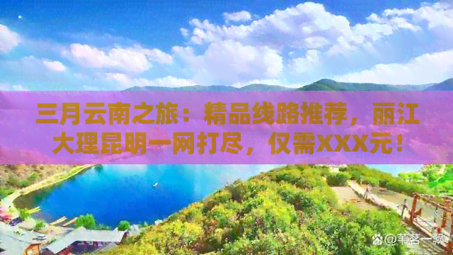 三月云南之旅：精品线路推荐，丽江大理昆明一网打尽，仅需XXX元！