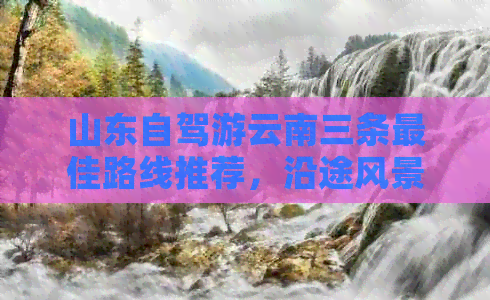 山东自驾游云南三条更佳路线推荐，沿途风景各异，从济南到丽江的绝美之旅