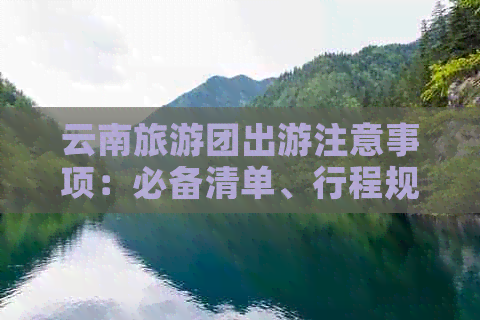 云南旅游团出游注意事项：必备清单、行程规划与安全提示