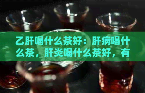 乙肝喝什么茶好：肝病喝什么茶，肝炎喝什么茶好，有肝病的人喝什么茶好