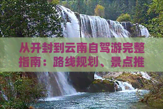 从开封到云南自驾游完整指南：路线规划、景点推荐、住宿与交通攻略一应俱全