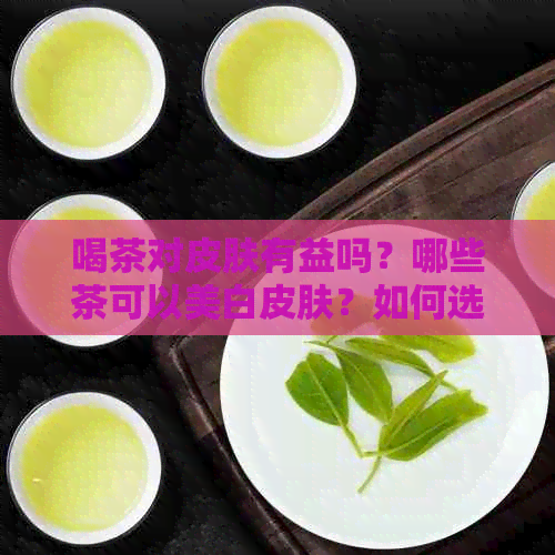 喝茶对皮肤有益吗？哪些茶可以美白皮肤？如何选择适合自己的茶来改善肤质？