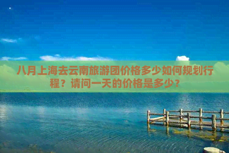 八月上海去云南旅游团价格多少如何规划行程？请问一天的价格是多少？