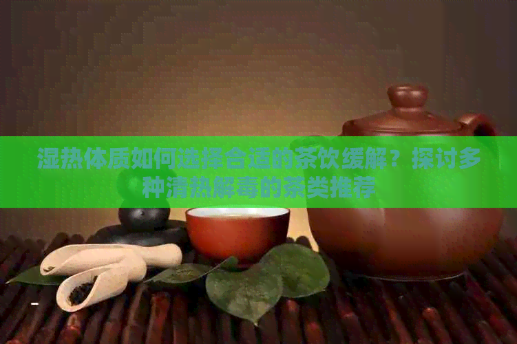 湿热体质如何选择合适的茶饮缓解？探讨多种清热解的茶类推荐