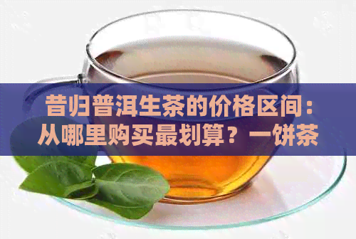 昔归普洱生茶的价格区间：从哪里购买最划算？一饼茶叶的平均价格是多少？