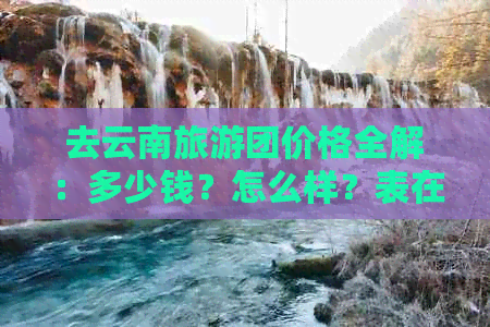 去云南旅游团价格全解：多少钱？怎么样？表在此！