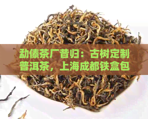 勐傣茶厂昔归：古树定制普洱茶，上海成都铁盒包装，新意价格体验