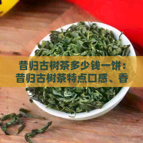 昔归古树茶多少钱一饼：昔归古树茶特点口感、香气与产量解析