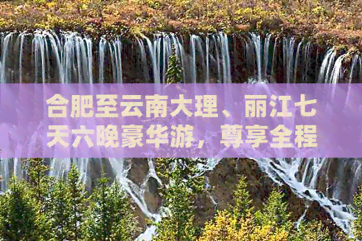 合肥至云南大理、丽江七天六晚豪华游，尊享全程无忧，限时优惠价！