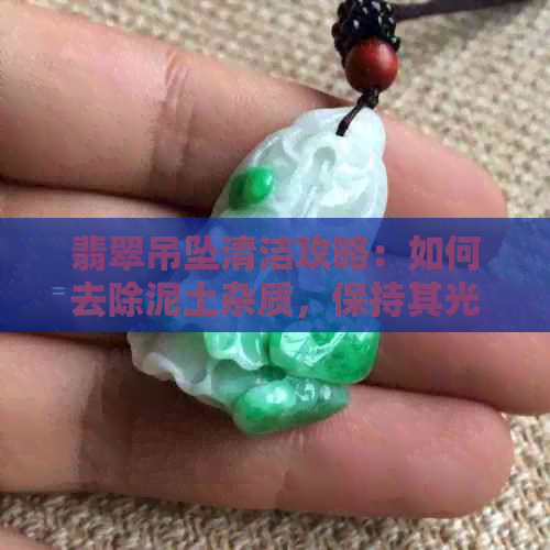 翡翠吊坠清洁攻略：如何去除泥土杂质，保持其光泽与美观