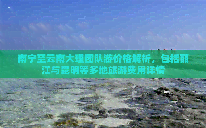 南宁至云南大理团队游价格解析，包括丽江与昆明等多地旅游费用详情