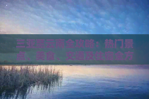 三亚至云南全攻略：热门景点、美食、交通及住宿全方位解析，带你畅游两省！