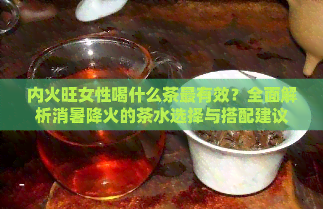 内火旺女性喝什么茶最有效？全面解析消暑降火的茶水选择与搭配建议