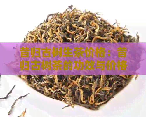 昔归古树生茶价格：昔归古树茶的功效与价格表