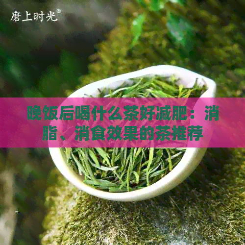 晚饭后喝什么茶好减肥：消脂、消食效果的茶推荐