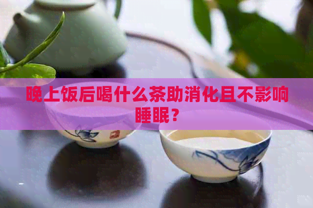 晚上饭后喝什么茶助消化且不影响睡眠？