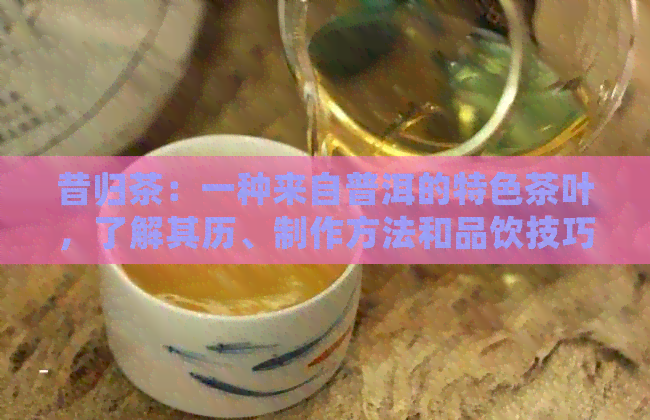 昔归茶：一种来自普洱的特色茶叶，了解其历、制作方法和品饮技巧