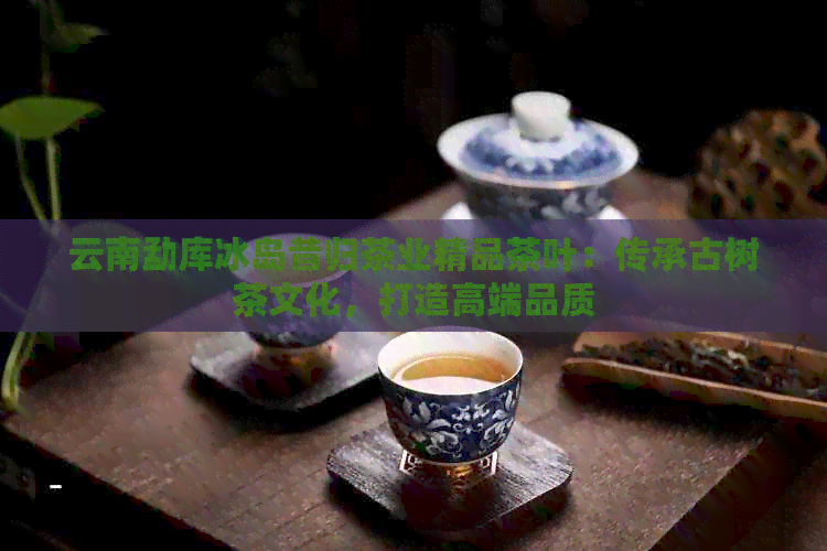 云南勐库冰岛昔归茶业精品茶叶：传承古树茶文化，打造高端品质