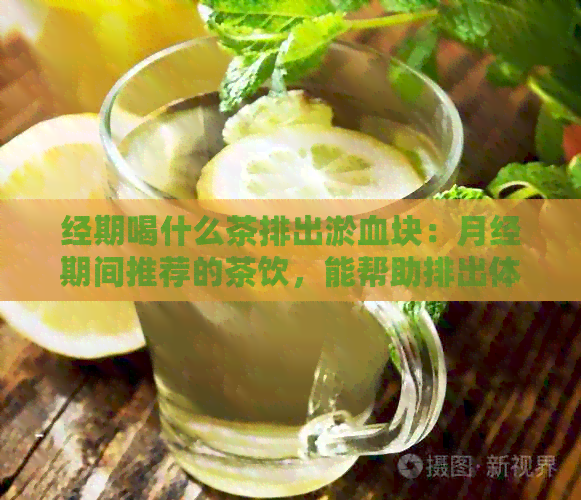 经期喝什么茶排出淤血块：月经期间推荐的茶饮，能帮助排出体内淤血块。