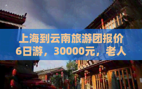 上海到云南旅游团报价6日游，30000元，老人团