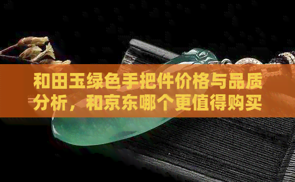 和田玉绿色手把件价格与品质分析，和京东哪个更值得购买？