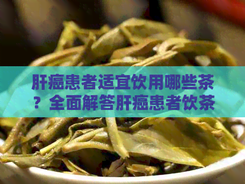 肝癌患者适宜饮用哪些茶？全面解答肝癌患者饮茶的注意事项与建议