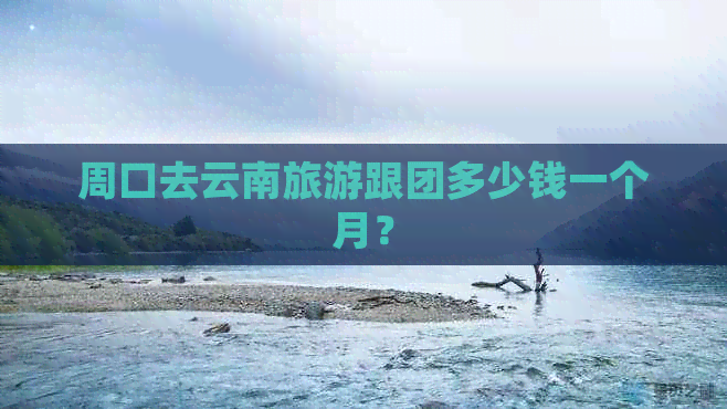 周口去云南旅游跟团多少钱一个月？