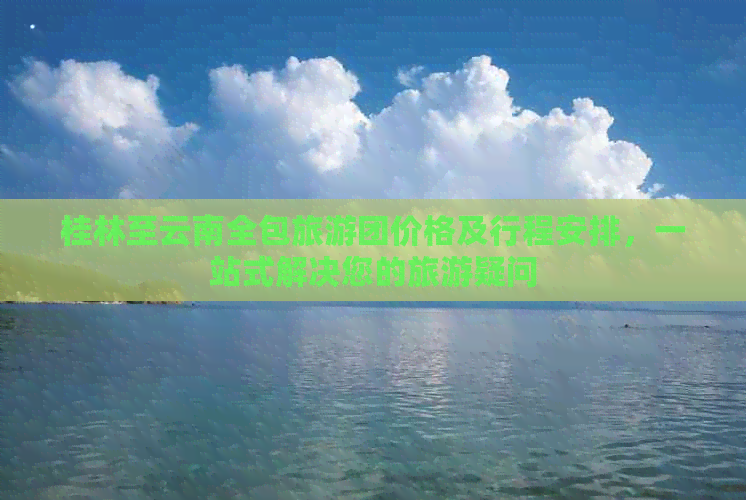 桂林至云南全包旅游团价格及行程安排，一站式解决您的旅游疑问