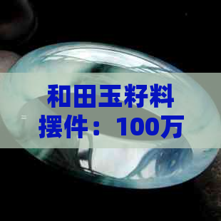 和田玉籽料摆件：100万的价格详解、选购技巧与保养方法全面解析