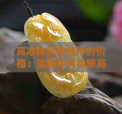 高冰种翡翠挂件的价格：玻璃种与翡翠高冰种的区别和等级排名