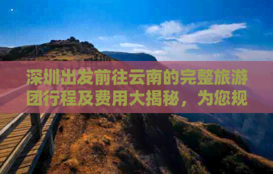 深圳出发前往云南的完整旅游团行程及费用大揭秘，为您规划难忘的云南之旅