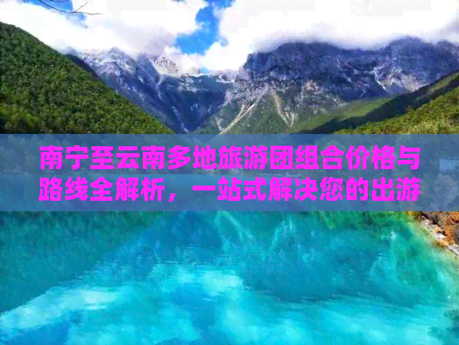 南宁至云南多地旅游团组合价格与路线全解析，一站式解决您的出游困惑