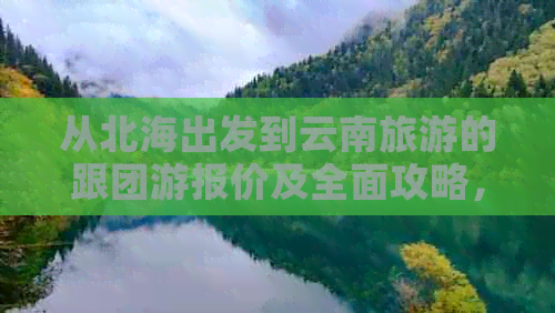 从北海出发到云南旅游的跟团游报价及全面攻略，带你领略两地风光