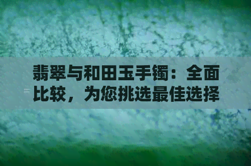 翡翠与和田玉手镯：全面比较，为您挑选更佳选择