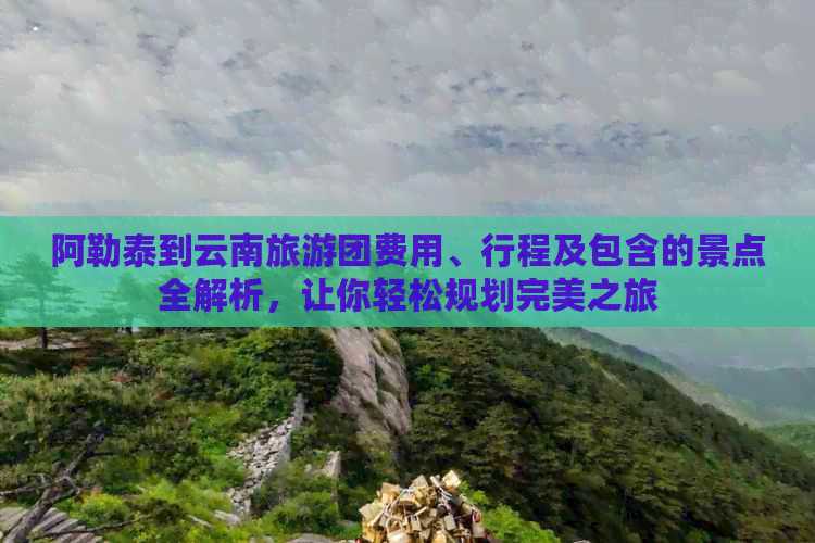 阿勒泰到云南旅游团费用、行程及包含的景点全解析，让你轻松规划完美之旅