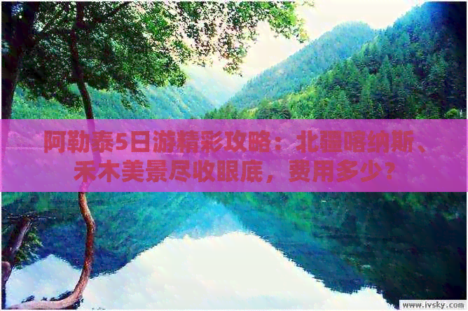 阿勒泰5日游精彩攻略：北疆喀纳斯、禾木美景尽收眼底，费用多少？