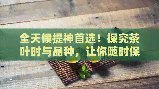 全天候提神首选！探究茶叶时与品种，让你随时保持精神饱满