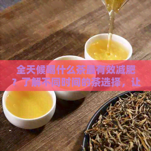 全天候喝什么茶最有效减肥？了解不同时间的茶选择，让你轻松瘦身！