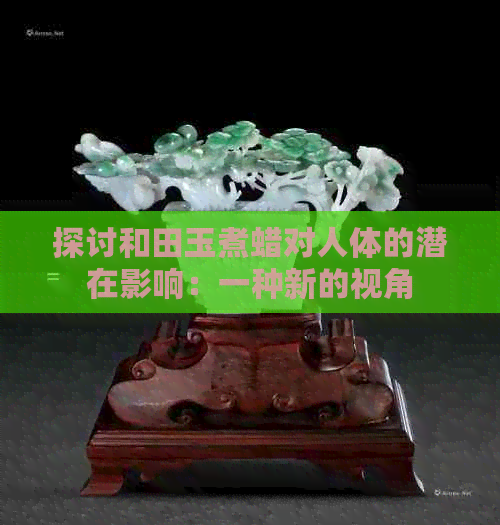 探讨和田玉煮蜡对人体的潜在影响：一种新的视角