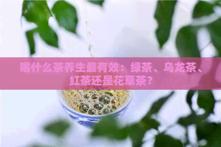 喝什么茶养生最有效：绿茶、乌龙茶、红茶还是花草茶？