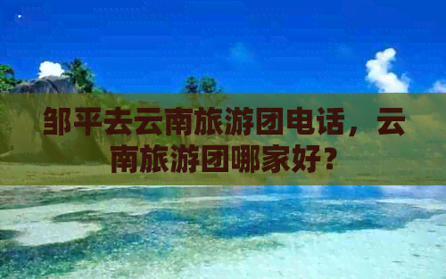 邹平去云南旅游团电话，云南旅游团哪家好？