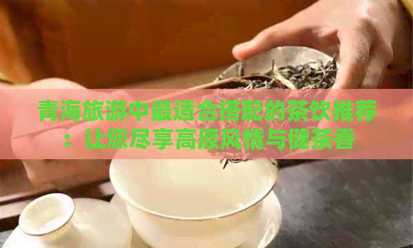 青海旅游中最适合搭配的茶饮推荐：让您尽享高原风情与健茶香