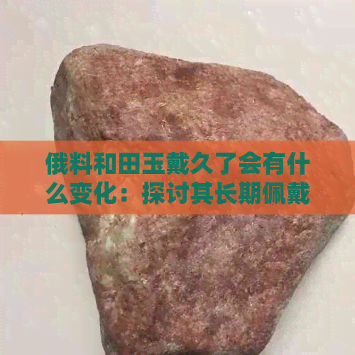 俄料和田玉戴久了会有什么变化：探讨其长期佩戴效果