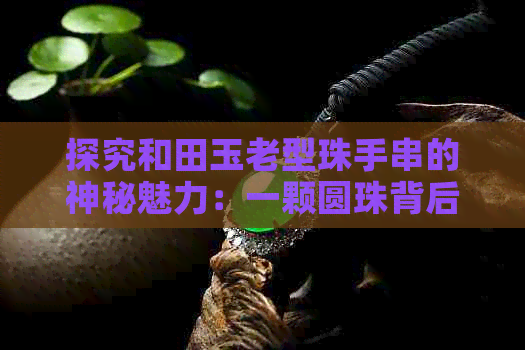 探究和田玉老型珠手串的神秘魅力：一颗圆珠背后的文化与历史