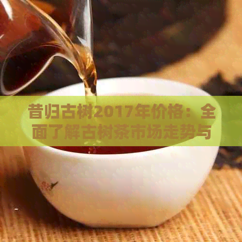 昔归古树2017年价格：全面了解古树茶市场走势与品质分析