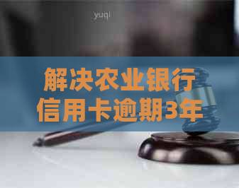 解决农业银行信用卡逾期3年被起诉立案的问题