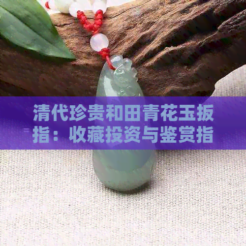 清代珍贵和田青花玉扳指：收藏投资与鉴赏指南