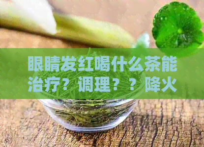 眼睛发红喝什么茶能治疗？调理？？降火？