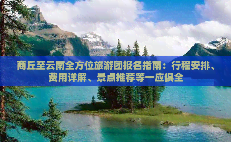 商丘至云南全方位旅游团报名指南：行程安排、费用详解、景点推荐等一应俱全