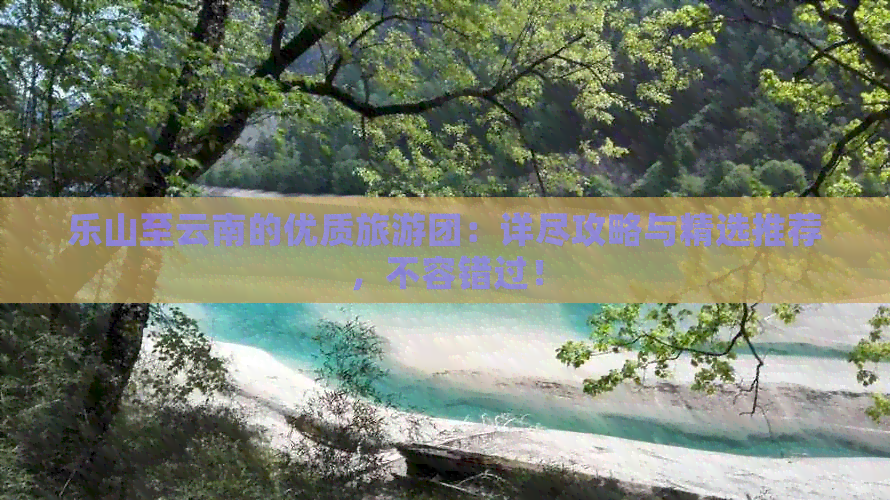 乐山至云南的优质旅游团：详尽攻略与精选推荐，不容错过！